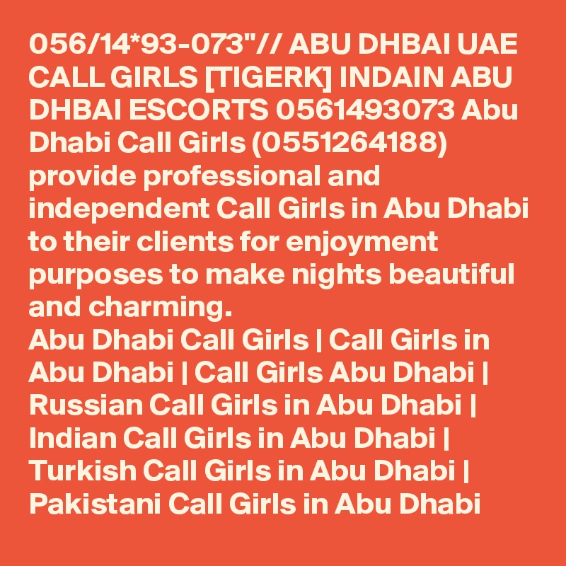 056/14*93-073"// ABU DHBAI UAE CALL GIRLS [TIGERK] INDAIN ABU DHBAI ESCORTS 0561493073 Abu Dhabi Call Girls (0551264188) provide professional and independent Call Girls in Abu Dhabi to their clients for enjoyment purposes to make nights beautiful and charming.
Abu Dhabi Call Girls | Call Girls in Abu Dhabi | Call Girls Abu Dhabi | Russian Call Girls in Abu Dhabi | Indian Call Girls in Abu Dhabi | Turkish Call Girls in Abu Dhabi | Pakistani Call Girls in Abu Dhabi
