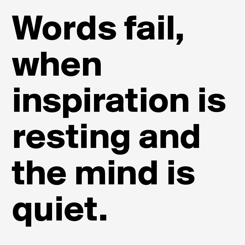 Words fail, when inspiration is resting and the mind is quiet.