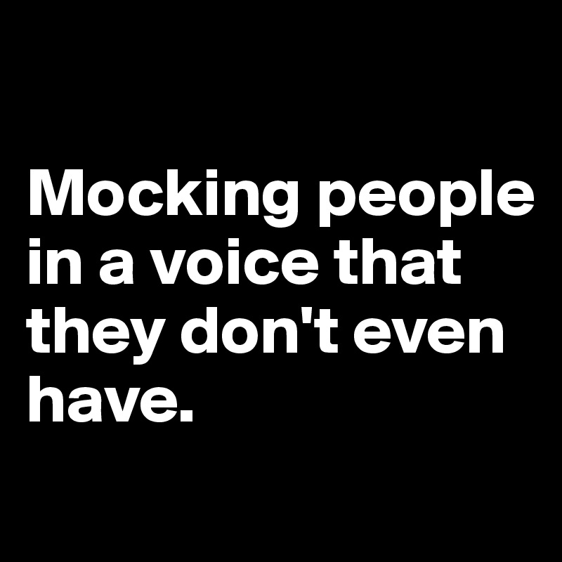 

Mocking people in a voice that they don't even have. 
