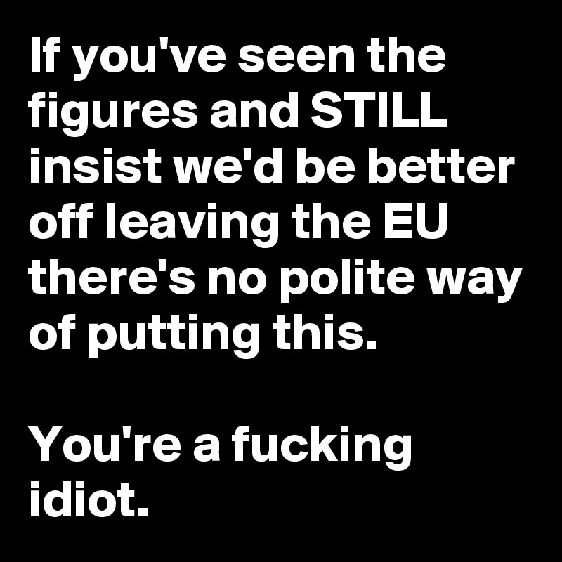 If you've seen the figures and STILL insist we'd be better off leaving the EU there's no polite way of putting this. 

You're a fucking idiot.