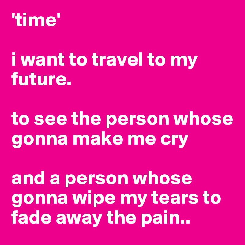 'time'

i want to travel to my future.

to see the person whose gonna make me cry

and a person whose gonna wipe my tears to fade away the pain..