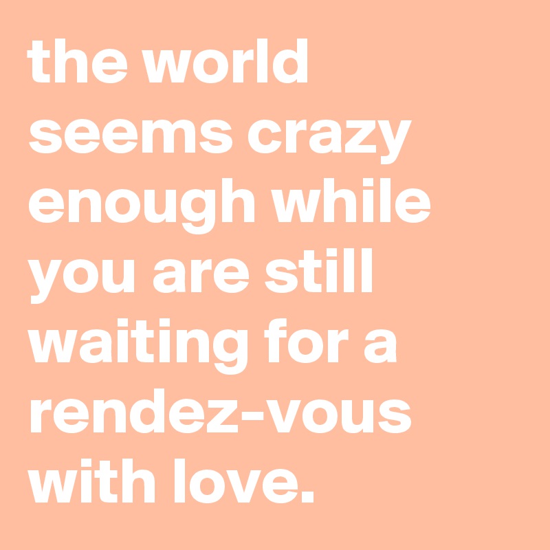 the world seems crazy enough while you are still waiting for a rendez-vous with love.