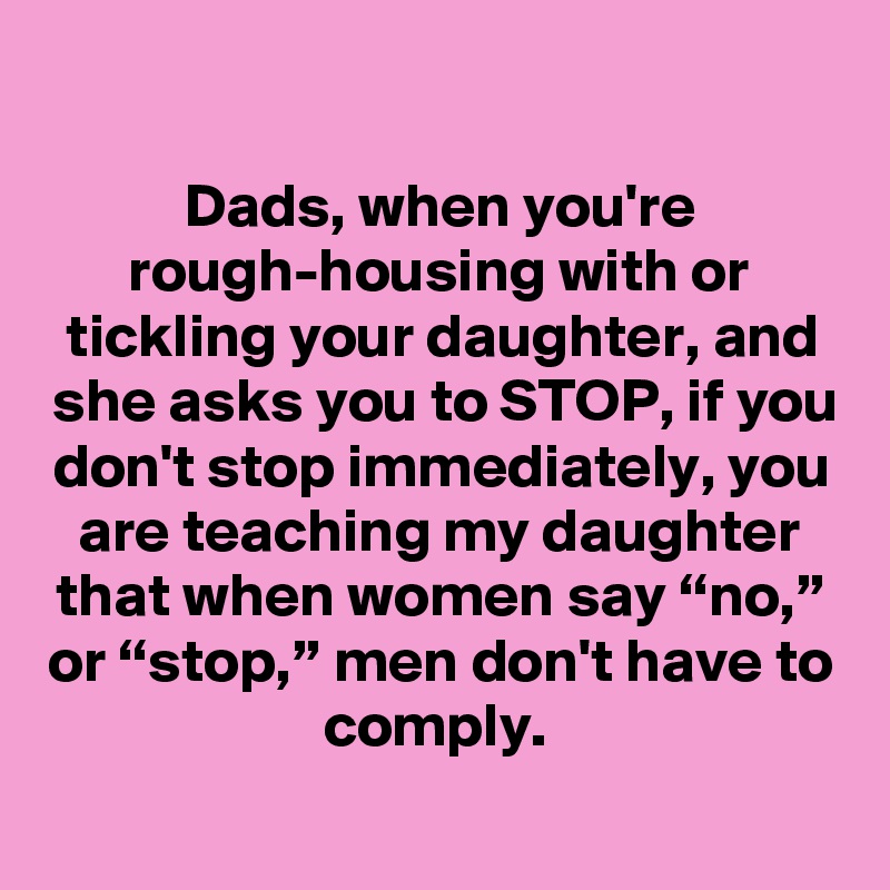 
Dads, when you're rough-housing with or tickling your daughter, and she asks you to STOP, if you don't stop immediately, you are teaching my daughter that when women say “no,” or “stop,” men don't have to comply. 
 