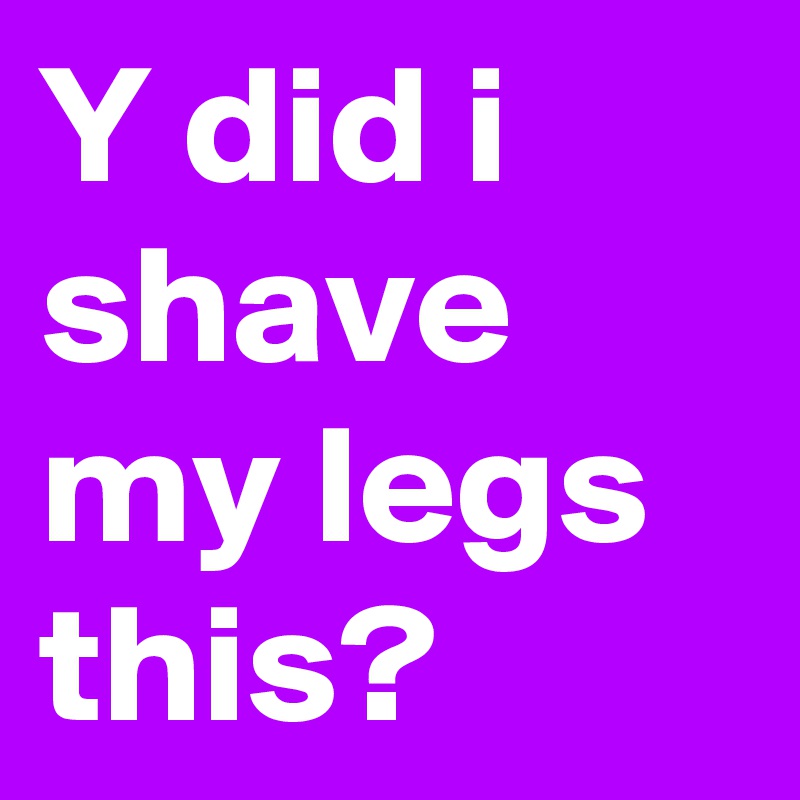 Y did i shave my legs this?