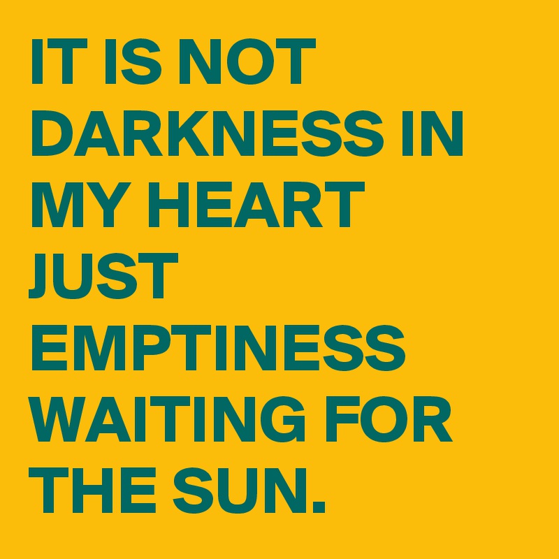 IT IS NOT DARKNESS IN MY HEART JUST EMPTINESS  WAITING FOR THE SUN.