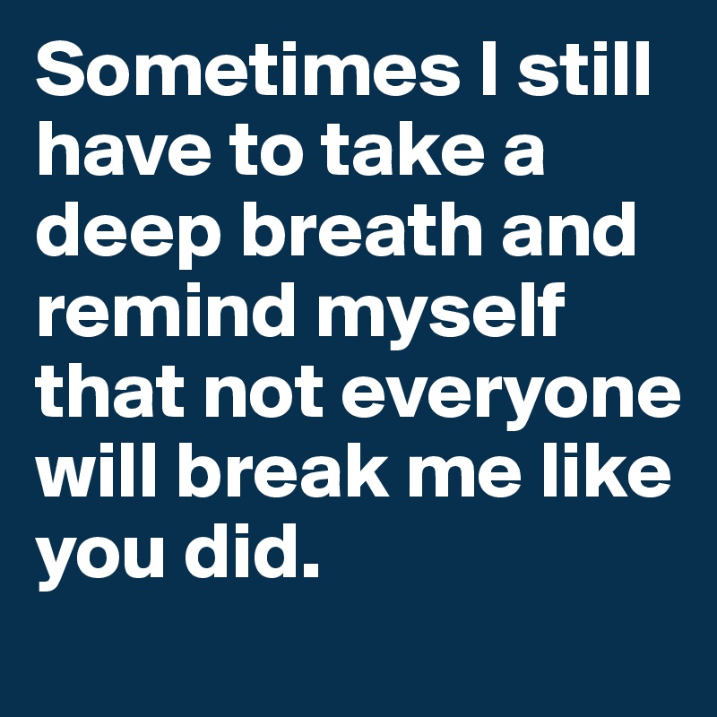 Sometimes I still have to take a deep breath and remind myself that not everyone will break me like you did. 