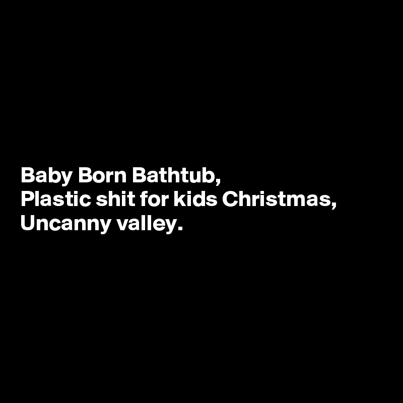 





Baby Born Bathtub,
Plastic shit for kids Christmas,
Uncanny valley.





