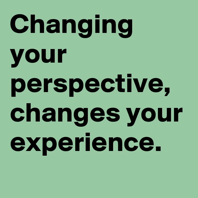 Changing your perspective, changes your experience.
