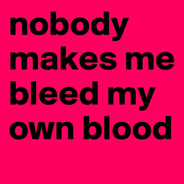 nobody makes me bleed my own blood 