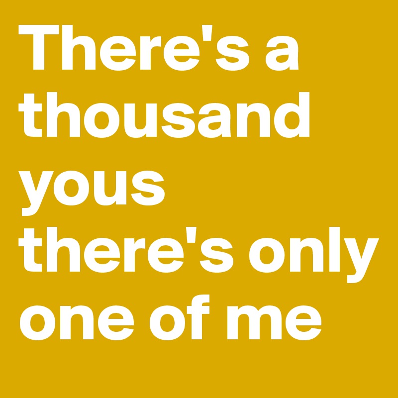 There's a thousand yous there's only one of me