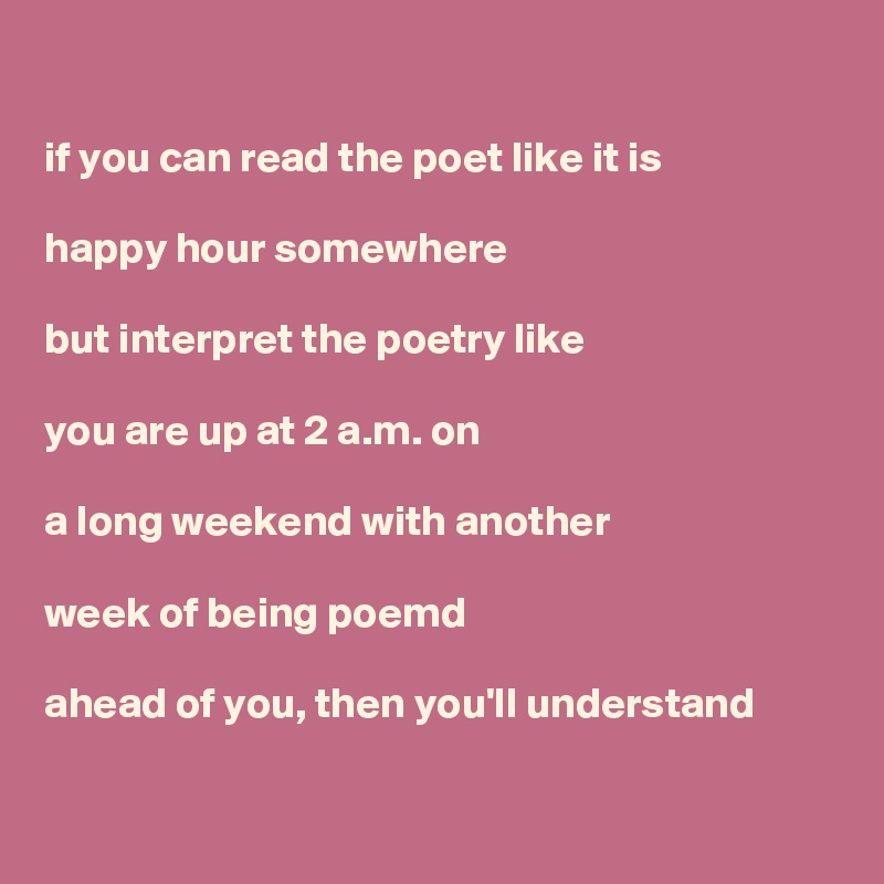 

if you can read the poet like it is

happy hour somewhere

but interpret the poetry like

you are up at 2 a.m. on

a long weekend with another

week of being poemd

ahead of you, then you'll understand

 