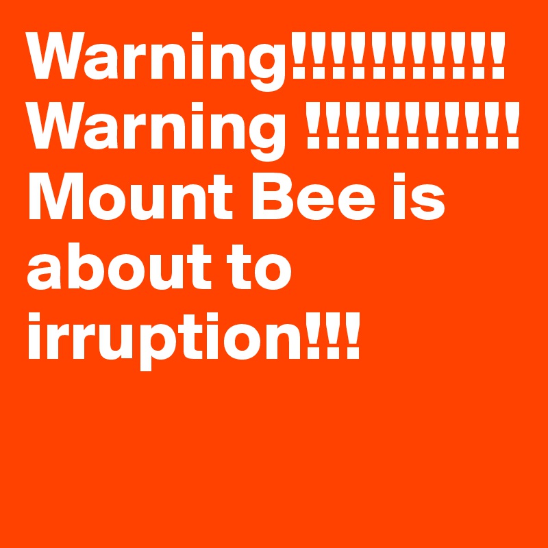 Warning!!!!!!!!!!!Warning !!!!!!!!!!!
Mount Bee is    about to irruption!!!
