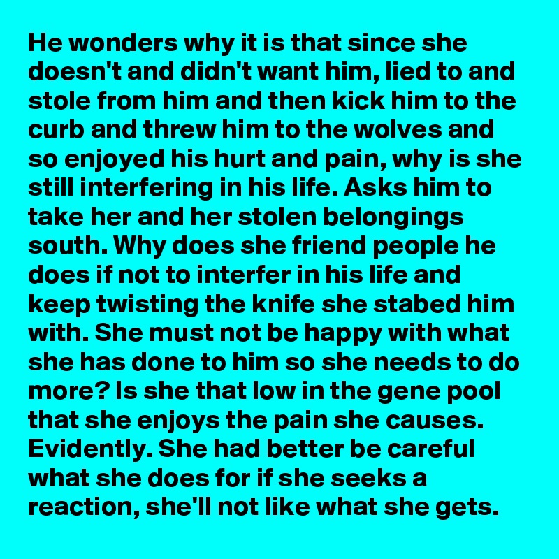 He wonders why it is that since she doesn't and didn't want him, lied to and stole from him and then kick him to the curb and threw him to the wolves and so enjoyed his hurt and pain, why is she still interfering in his life. Asks him to take her and her stolen belongings south. Why does she friend people he does if not to interfer in his life and keep twisting the knife she stabed him with. She must not be happy with what she has done to him so she needs to do more? Is she that low in the gene pool that she enjoys the pain she causes. Evidently. She had better be careful what she does for if she seeks a reaction, she'll not like what she gets.