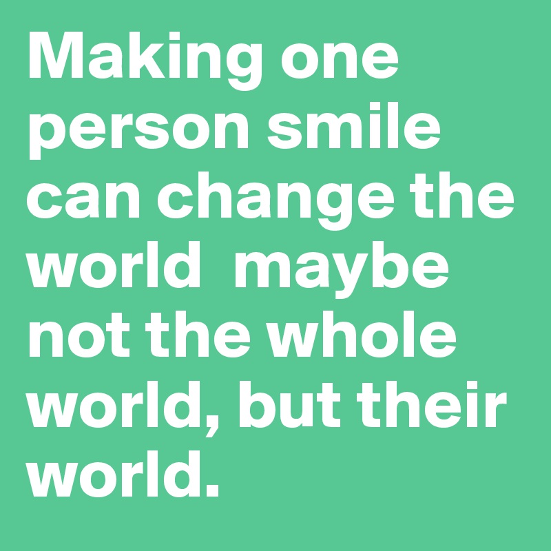 Making one person smile can change the world  maybe not the whole world, but their world.