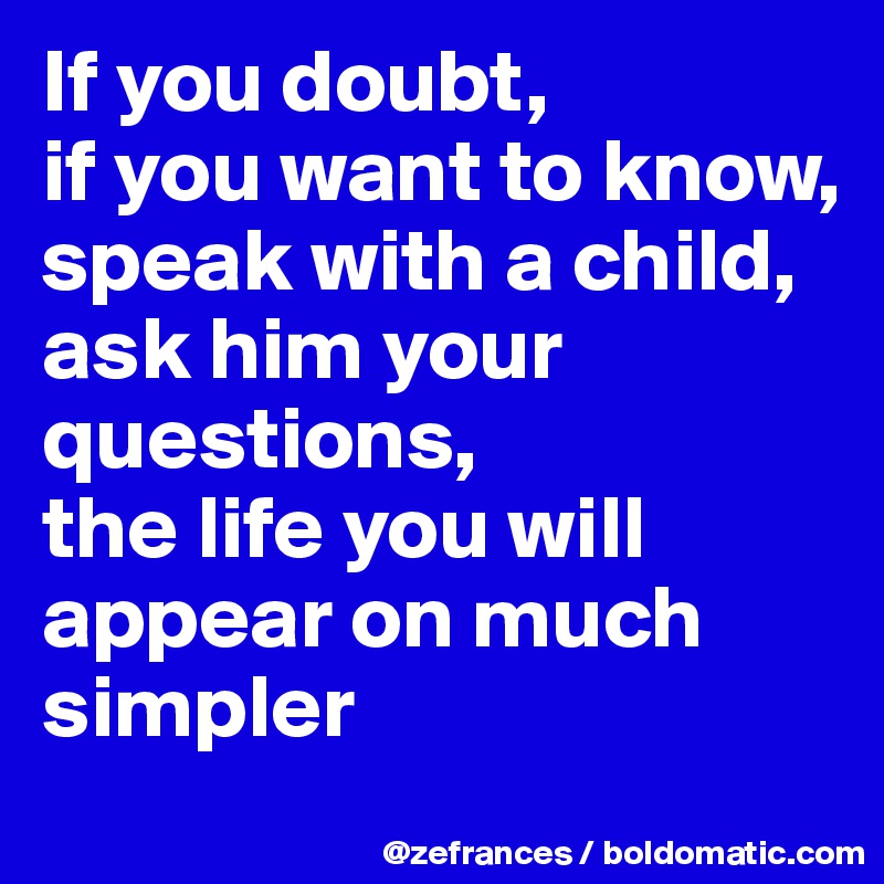 If you doubt, 
if you want to know, speak with a child, 
ask him your questions, 
the life you will appear on much simpler