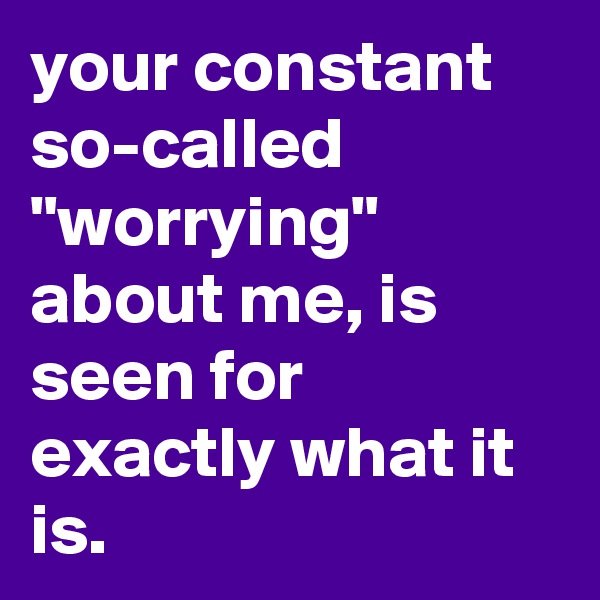 your constant so-called "worrying" about me, is seen for exactly what it is.