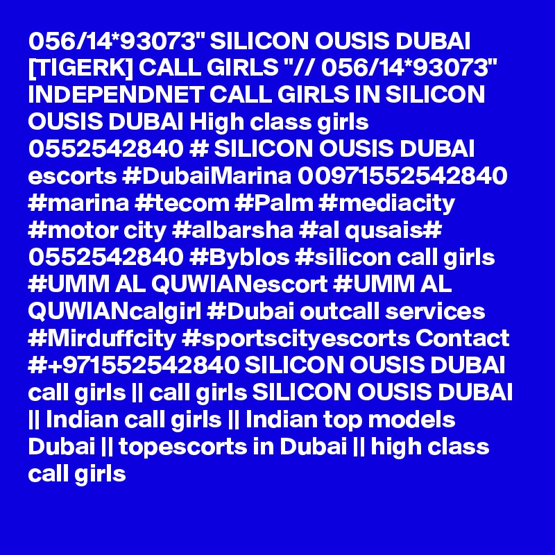 056/14*93073" SILICON OUSIS DUBAI [TIGERK] CALL GIRLS "// 056/14*93073" INDEPENDNET CALL GIRLS IN SILICON OUSIS DUBAI High class girls 0552542840 # SILICON OUSIS DUBAI  escorts #DubaiMarina 00971552542840 #marina #tecom #Palm #mediacity #motor city #albarsha #al qusais# 0552542840 #Byblos #silicon call girls #UMM AL QUWIANescort #UMM AL QUWIANcalgirl #Dubai outcall services #Mirduffcity #sportscityescorts Contact #+971552542840 SILICON OUSIS DUBAI  call girls || call girls SILICON OUSIS DUBAI || Indian call girls || Indian top models Dubai || topescorts in Dubai || high class call girls 