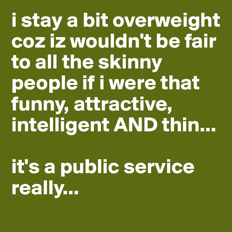 i stay a bit overweight coz iz wouldn't be fair to all the skinny people if i were that funny, attractive, intelligent AND thin...

it's a public service really...