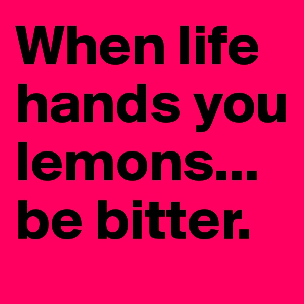 When life hands you lemons...be bitter. 