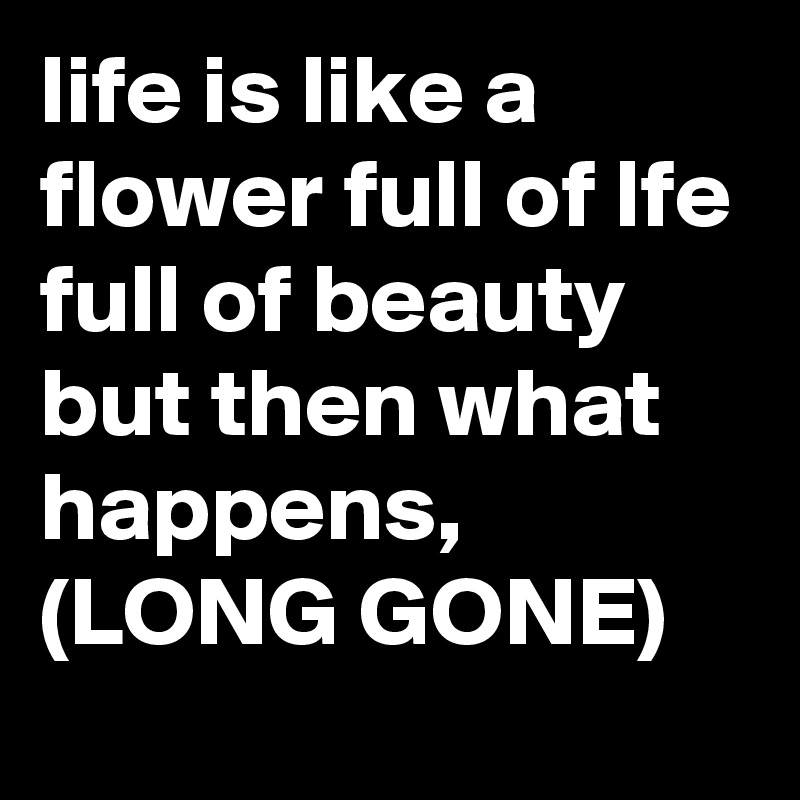 life is like a flower full of lfe full of beauty but then what happens, (LONG GONE)