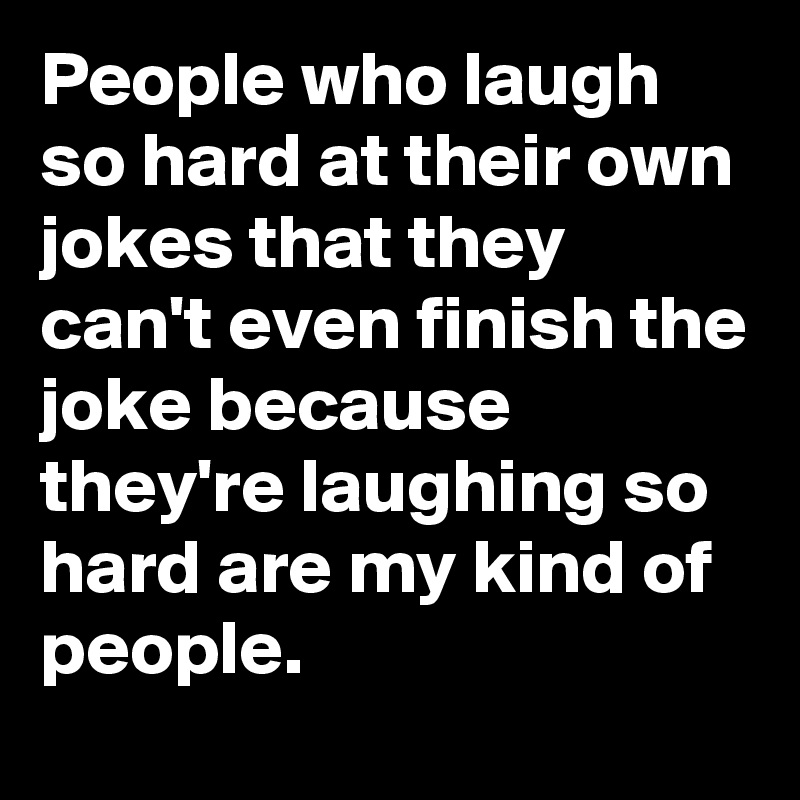People who laugh so hard at their own jokes that they can't even finish the joke because they're laughing so hard are my kind of people.