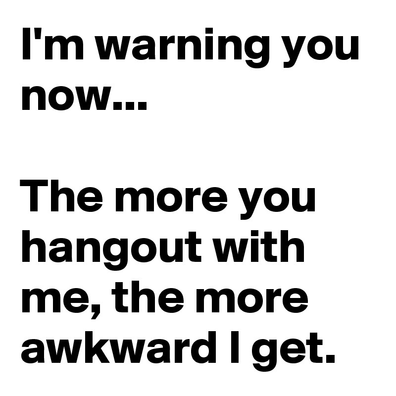 I'm warning you now...

The more you hangout with me, the more awkward I get.
