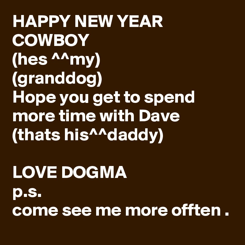 HAPPY NEW YEAR COWBOY
(hes ^^my)
(granddog)
Hope you get to spend more time with Dave
(thats his^^daddy)

LOVE DOGMA
p.s.
come see me more offten .