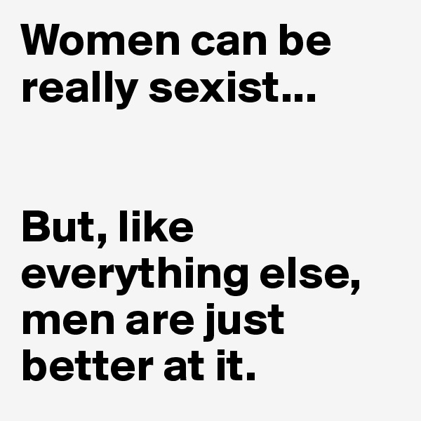 Women can be really sexist...


But, like everything else, men are just better at it. 