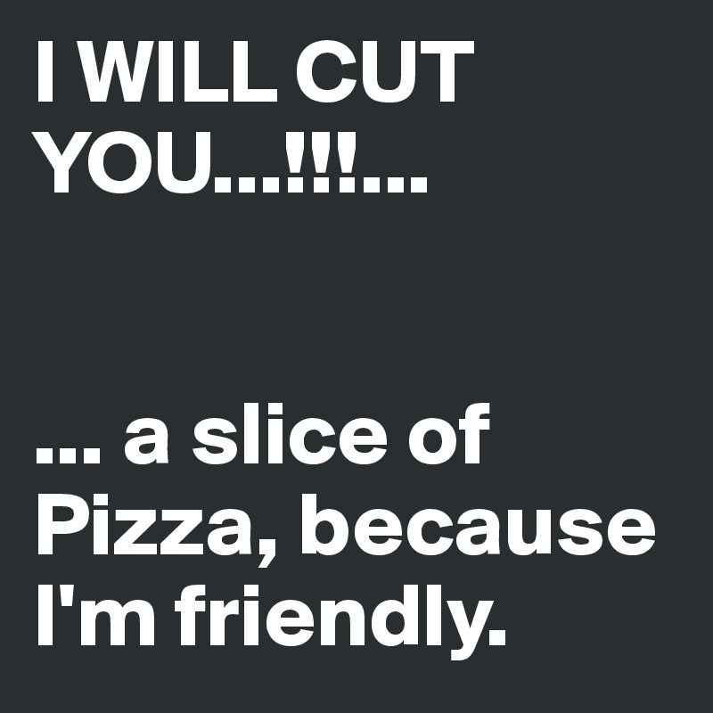 I WILL CUT YOU...!!!...


... a slice of Pizza, because I'm friendly.