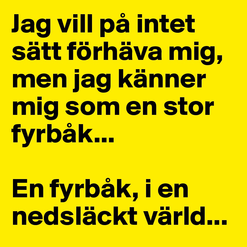 Jag vill på intet sätt förhäva mig, men jag känner mig som en stor fyrbåk... 

En fyrbåk, i en nedsläckt värld...