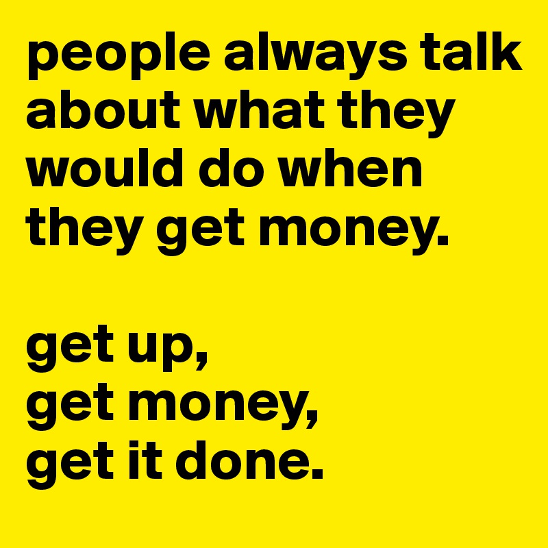 people always talk about what they would do when they get money.

get up,
get money,
get it done.