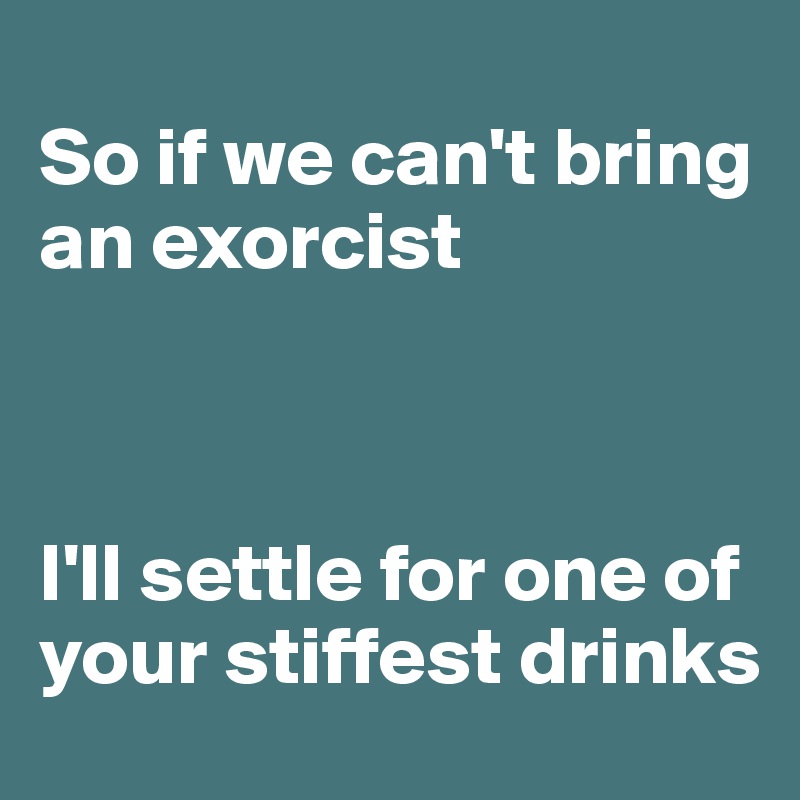 
So if we can't bring an exorcist



I'll settle for one of your stiffest drinks