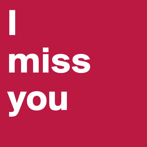 I 
miss 
you