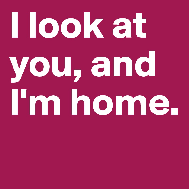 I look at you, and I'm home.
