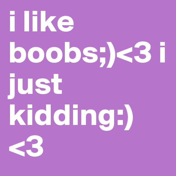 i like boobs;)<3 i just kidding:) <3