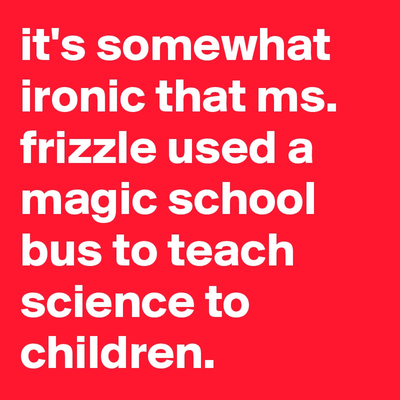 it's somewhat ironic that ms. frizzle used a magic school bus to teach science to children.