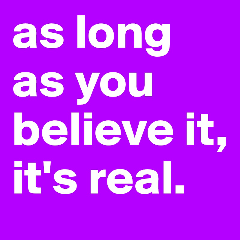 as long as you believe it, it's real.