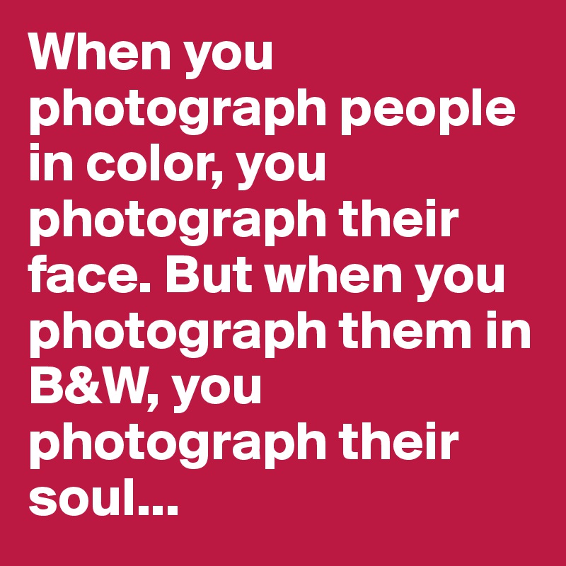 When you photograph people in color, you photograph their face. But when you photograph them in B&W, you photograph their soul...