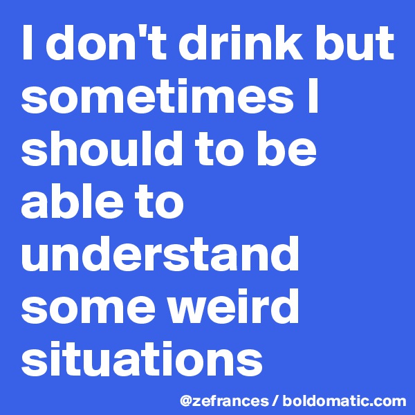 I don't drink but sometimes I should to be able to understand some weird situations