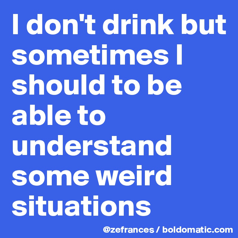 I don't drink but sometimes I should to be able to understand some weird situations