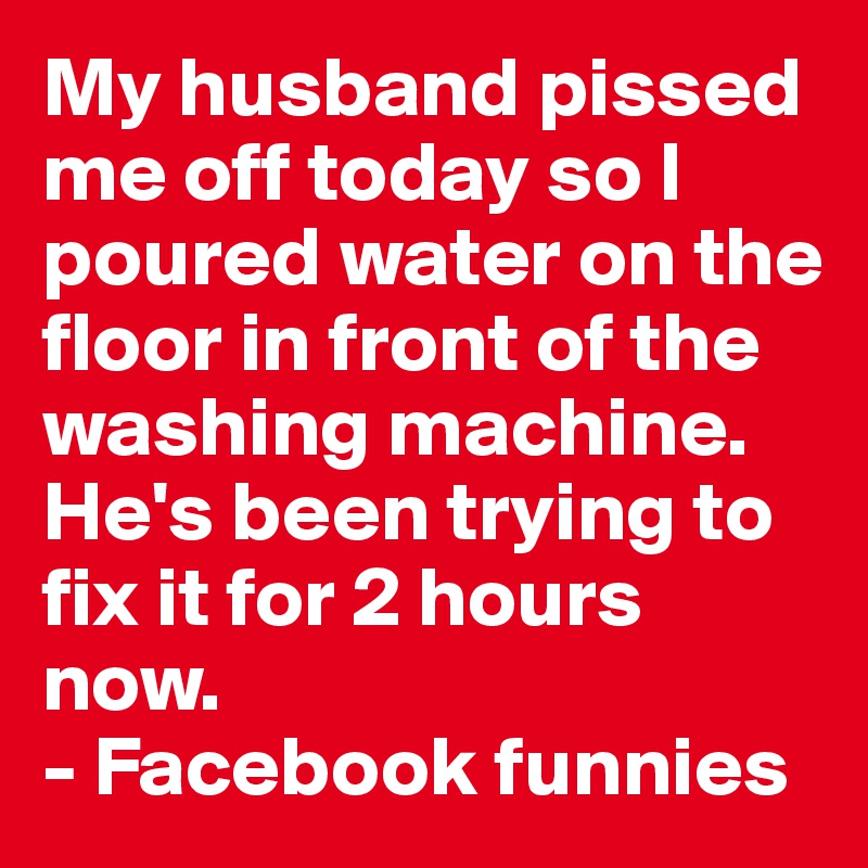 My husband pissed me off today so I poured water on the floor in front of the washing machine.
He's been trying to fix it for 2 hours now. 
- Facebook funnies