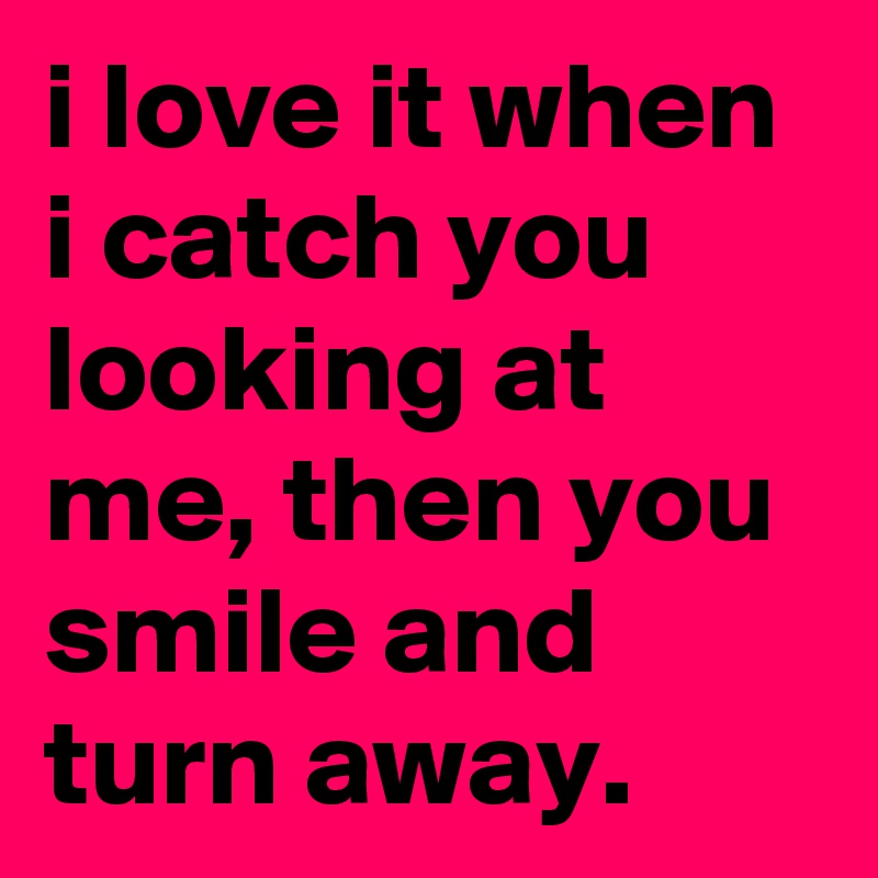 i love it when i catch you looking at me, then you smile and turn away.