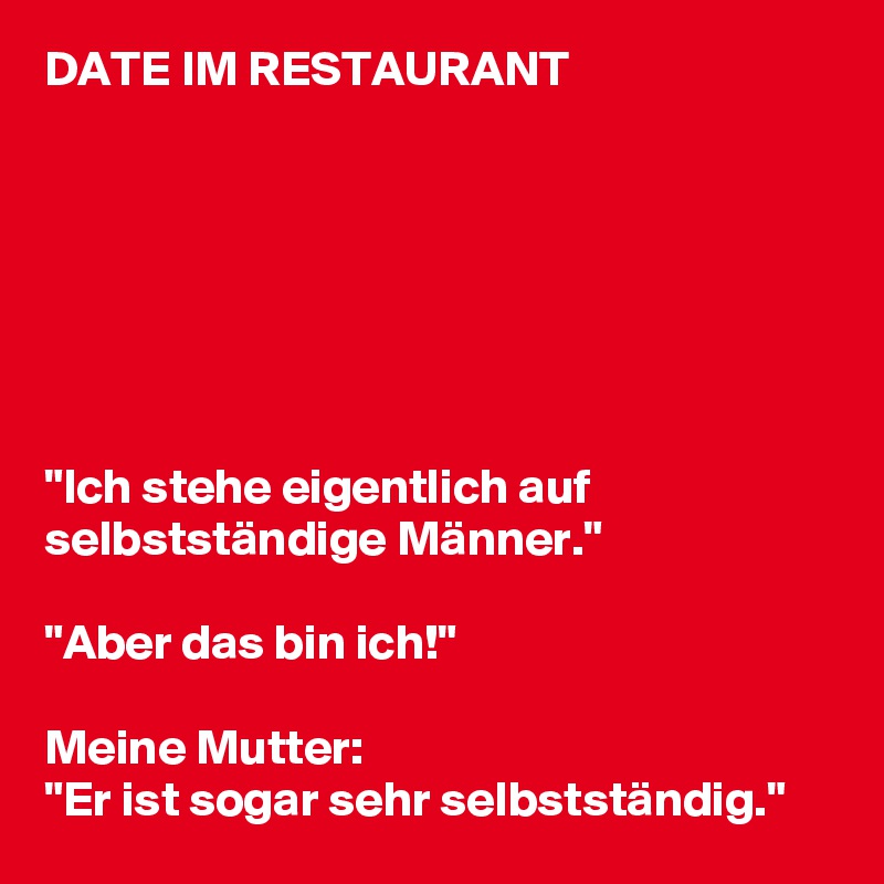 DATE IM RESTAURANT







"Ich stehe eigentlich auf selbstständige Männer."

"Aber das bin ich!"

Meine Mutter: 
"Er ist sogar sehr selbstständig."