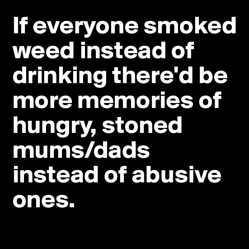 If everyone smoked weed instead of drinking there'd be more memories of hungry, stoned mums/dads instead of abusive ones. 