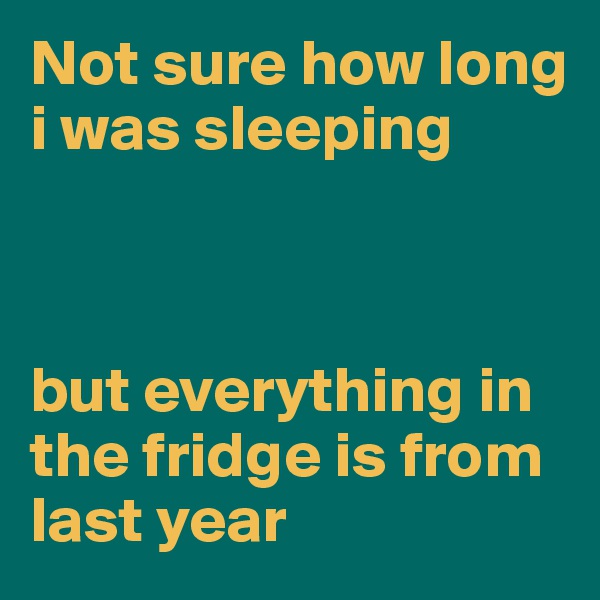Not sure how long i was sleeping



but everything in the fridge is from last year