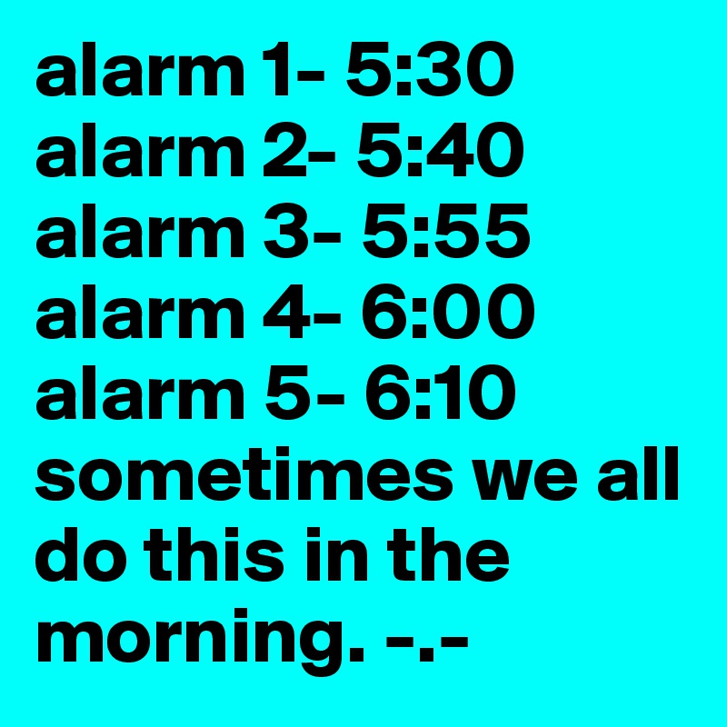 alarm 1- 5:30
alarm 2- 5:40
alarm 3- 5:55
alarm 4- 6:00
alarm 5- 6:10 sometimes we all do this in the morning. -.-
