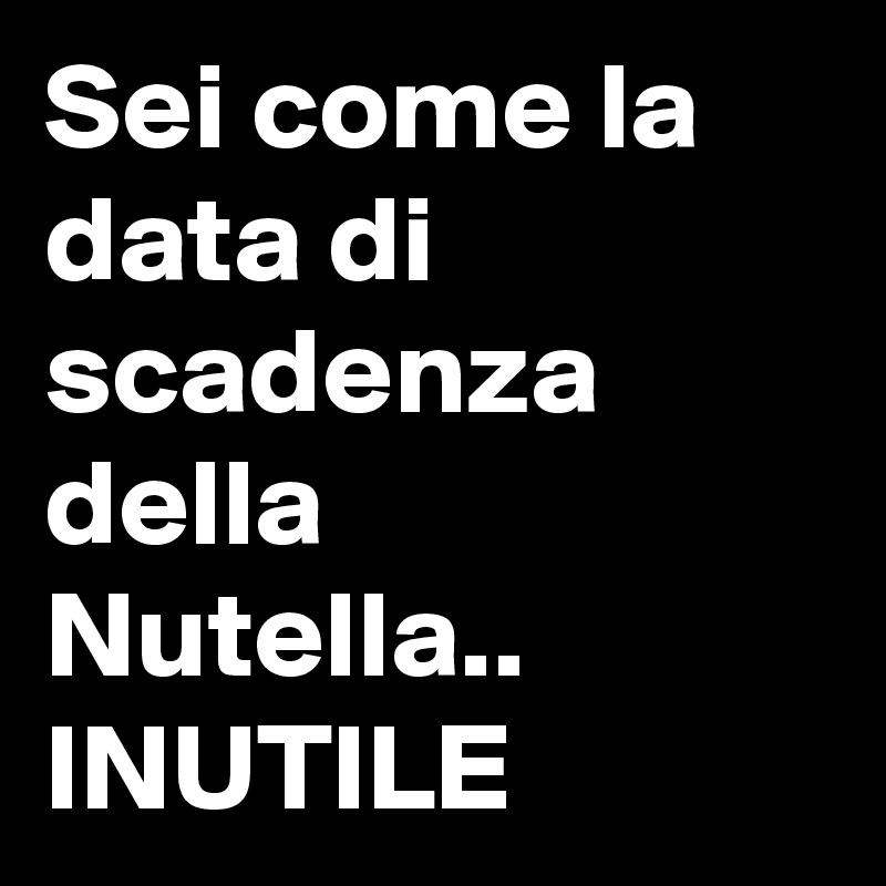 Sei come la data di scadenza della Nutella.. INUTILE