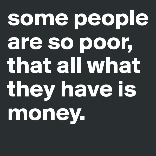 some people are so poor, that all what they have is money. 