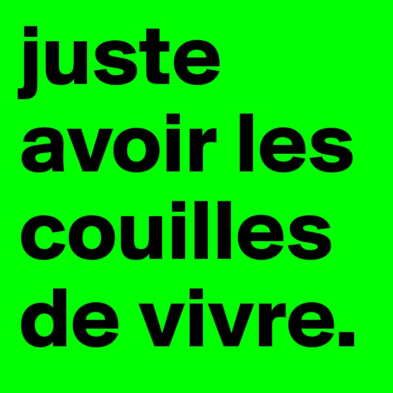 juste  avoir les couilles de vivre.