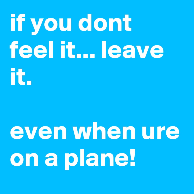 if you dont feel it... leave it.

even when ure on a plane!